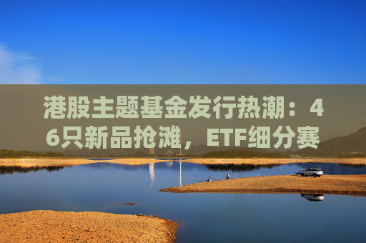港股主题基金发行热潮：46只新品抢滩，ETF细分赛道扩容