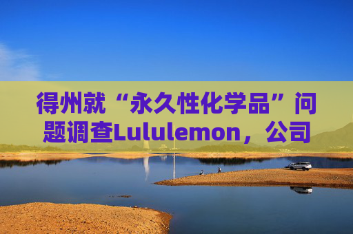 得州就“永久性化学品”问题调查Lululemon，公司称已停止使用