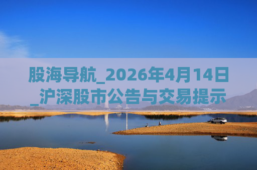股海导航_2026年4月14日_沪深股市公告与交易提示 第1张 股海导航_2026年4月14日_沪深股市公告与交易提示 第1张