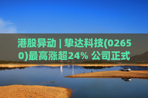 港股异动 | 挚达科技(02650)最高涨超24% 公司正式入通有望带来估值流通性双提升