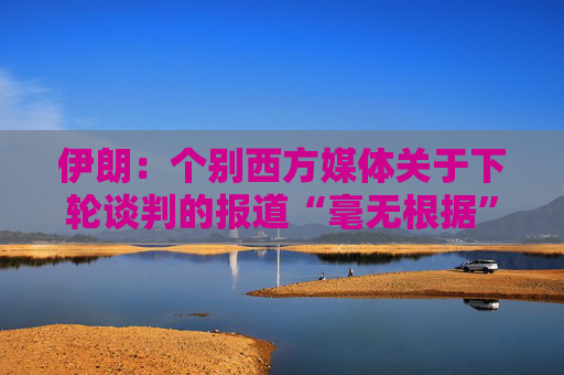 伊朗：个别西方媒体关于下轮谈判的报道“毫无根据”