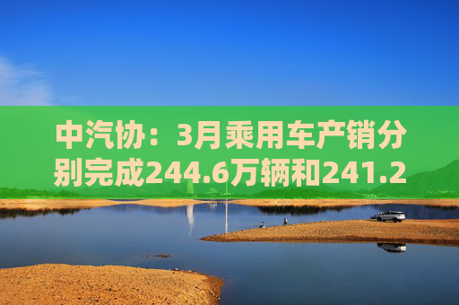 中汽协:3月乘用车产销分别完成244.6万辆和241.2万辆 第1张 中汽协:3月乘用车产销分别完成244.6万辆和241.2万辆 第1张