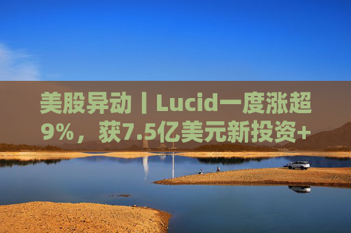 美股异动丨Lucid一度涨超9%，获7.5亿美元新投资+扩大与优步合作