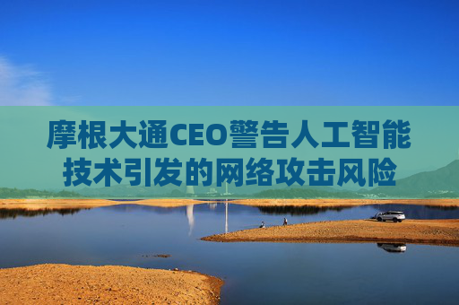 摩根大通CEO警告人工智能技术引发的网络攻击风险