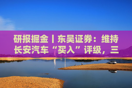 研报掘金丨东吴证券：维持长安汽车“买入”评级，三大计划稳步推进