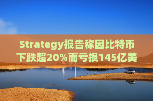 Strategy报告称因比特币下跌超20%而亏损145亿美元 将继续增持并调整融资方式