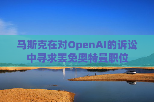 马斯克在对OpenAI的诉讼中寻求罢免奥特曼职位