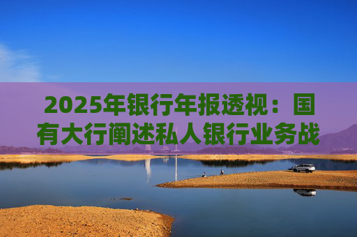2025年银行年报透视：国有大行阐述私人银行业务战略 股份行亮成绩