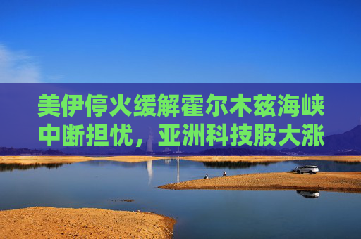 美伊停火缓解霍尔木兹海峡中断担忧，亚洲科技股大涨