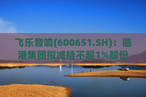 飞乐音响(600651.SH)：临港集团拟减持不超1%股份