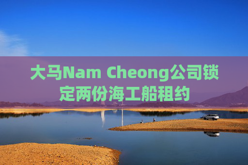 大马Nam Cheong公司锁定两份海工船租约