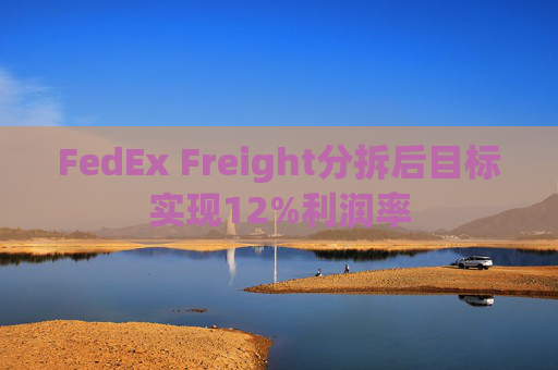 FedEx Freight分拆后目标实现12%利润率