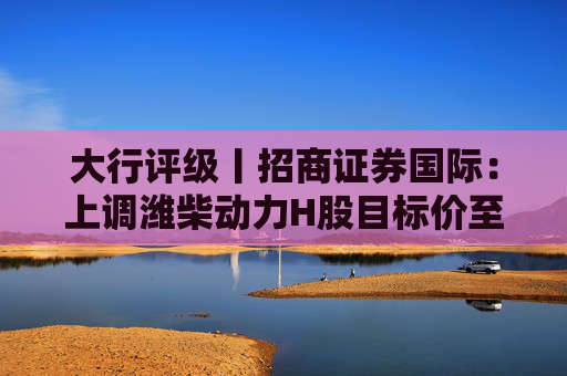 大行评级丨招商证券国际：上调潍柴动力H股目标价至35港元，受益于AIDC需求