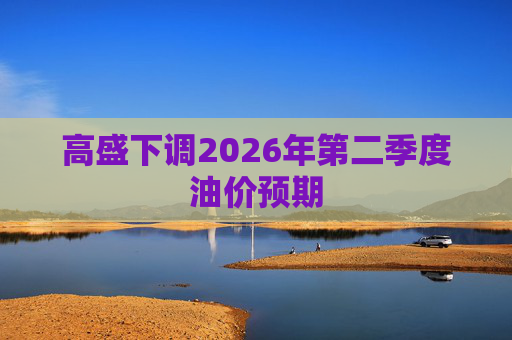 高盛下调2026年第二季度油价预期