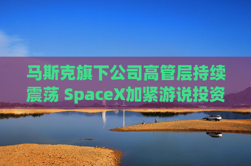 马斯克旗下公司高管层持续震荡 SpaceX加紧游说投资者
