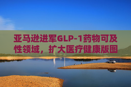 亚马逊进军GLP-1药物可及性领域，扩大医疗健康版图