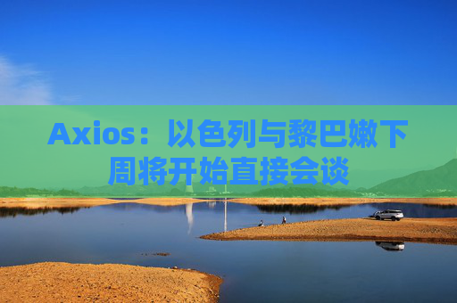 Axios：以色列与黎巴嫩下周将开始直接会谈