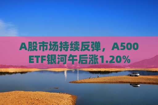 A股市场持续反弹，A500ETF银河午后涨1.20%