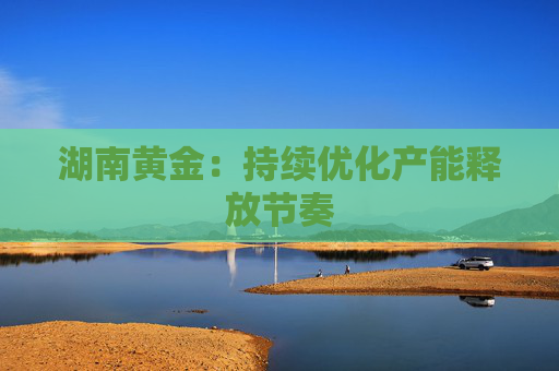 湖南黄金：持续优化产能释放节奏