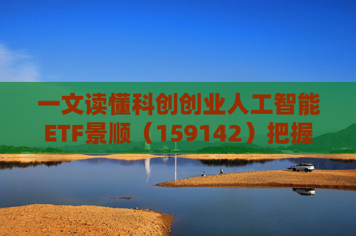 一文读懂科创创业人工智能ETF景顺（159142）把握弹性更强的AI产业链机会！