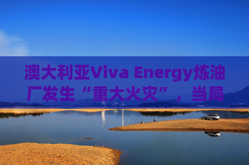 澳大利亚Viva Energy炼油厂发生“重大火灾”，当局确认火势尚未得到控制