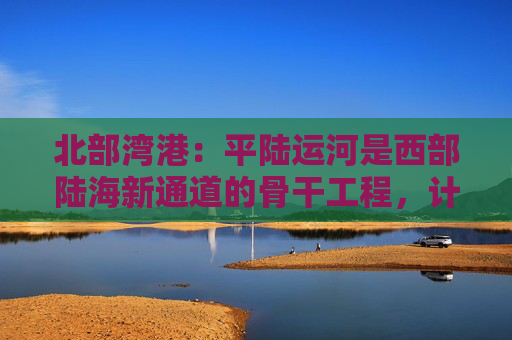 北部湾港：平陆运河是西部陆海新通道的骨干工程，计划今年9月建成通航