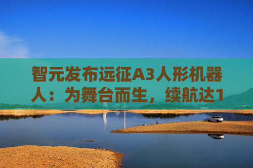 智元发布远征A3人形机器人：为舞台而生，续航达10小时