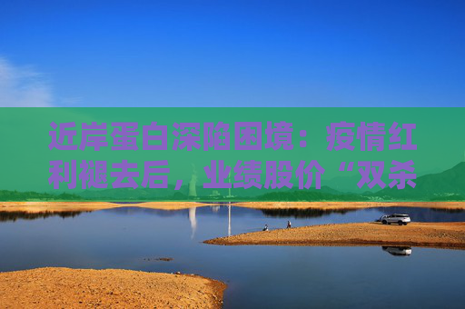 近岸蛋白深陷困境：疫情红利褪去后，业绩股价“双杀”，三大隐忧浮出水面