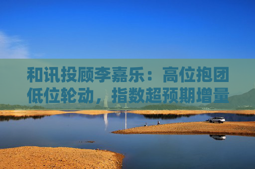 和讯投顾李嘉乐:高位抱团低位轮动,指数超预期增量向上