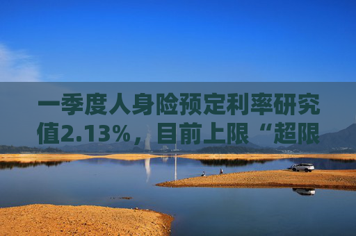 一季度人身险预定利率研究值2.13%，目前上限“超限”12BP