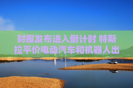 财报发布进入倒计时 特斯拉平价电动汽车和机器人出租车成关注焦点