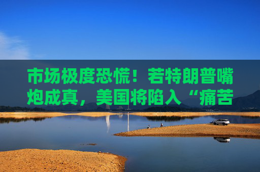 市场极度恐慌！若特朗普嘴炮成真，美国将陷入“痛苦漩涡”