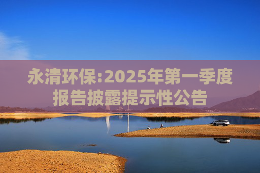 永清环保:2025年第一季度报告披露提示性公告