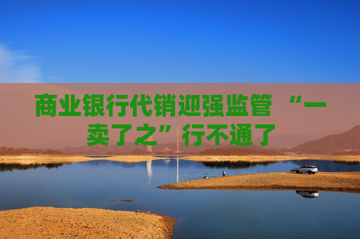 商业银行代销迎强监管 “一卖了之”行不通了