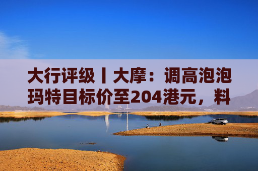 大行评级丨大摩：调高泡泡玛特目标价至204港元，料Labubu 3.0带动销售续强