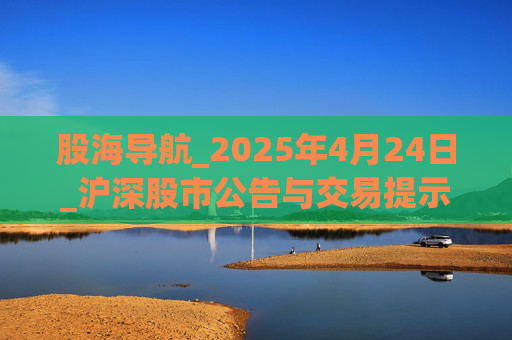 股海导航_2025年4月24日_沪深股市公告与交易提示