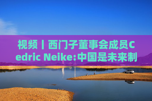 视频丨西门子董事会成员Cedric Neike:中国是未来制造业核心,不适应就会被淘汰