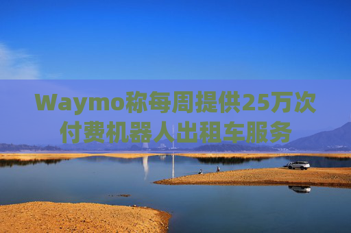 Waymo称每周提供25万次付费机器人出租车服务