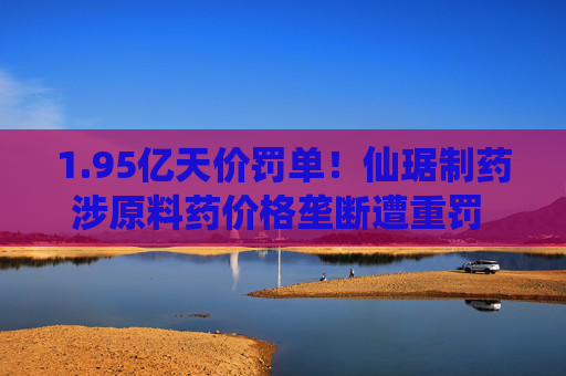 1.95亿天价罚单!仙琚制药涉原料药价格垄断遭重罚 集采寒流下业绩双降