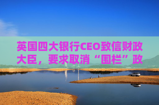英国四大银行CEO致信财政大臣，要求取消“围栏”政策