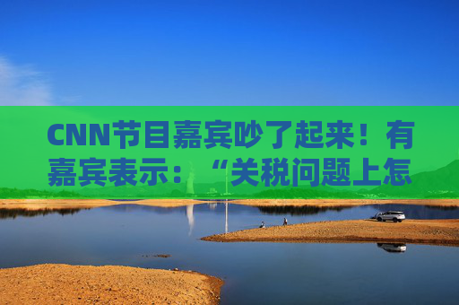 CNN节目嘉宾吵了起来！有嘉宾表示：“关税问题上怎么不能相信中国呢？特朗普嘴里没有一句实话”  第1张