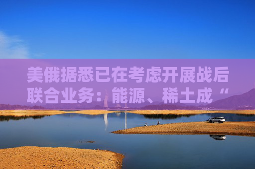 美俄据悉已在考虑开展战后联合业务：能源、稀土成“橄榄枝”！