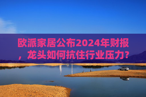 欧派家居公布2024年财报，龙头如何抗住行业压力？要做大家居平台，但“不与装企争利”  第1张