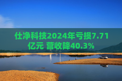 仕净科技2024年亏损7.71亿元 营收降40.3%