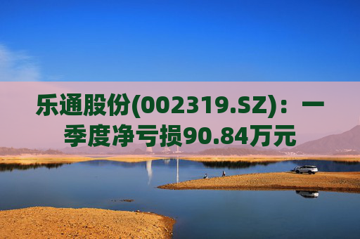 乐通股份(002319.SZ):一季度净亏损90.84万元 第1张 乐通股份(002319.SZ):一季度净亏损90.84万元 第1张