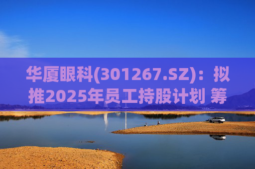 华厦眼科(301267.SZ)：拟推2025年员工持股计划 筹资总额上限为7241.78万元