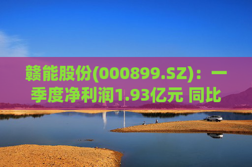 赣能股份(000899.SZ):一季度净利润1.93亿元 同比下降5.19%