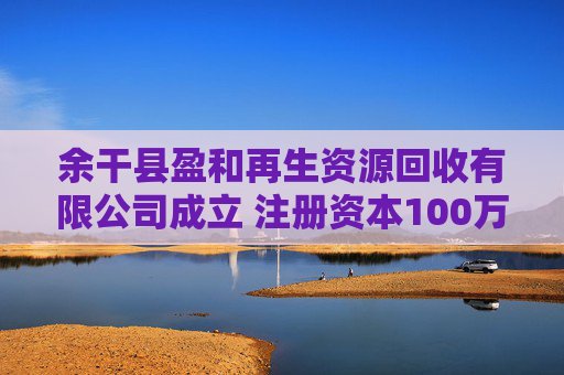 余干县盈和再生资源回收有限公司成立 注册资本100万人民币  第1张