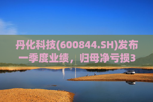 丹化科技(600844.SH)发布一季度业绩,归母净亏损3662.12万元,亏损收窄