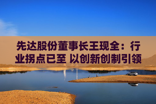 先达股份董事长王现全：行业拐点已至 以创新创制引领中国农药在全球崛起